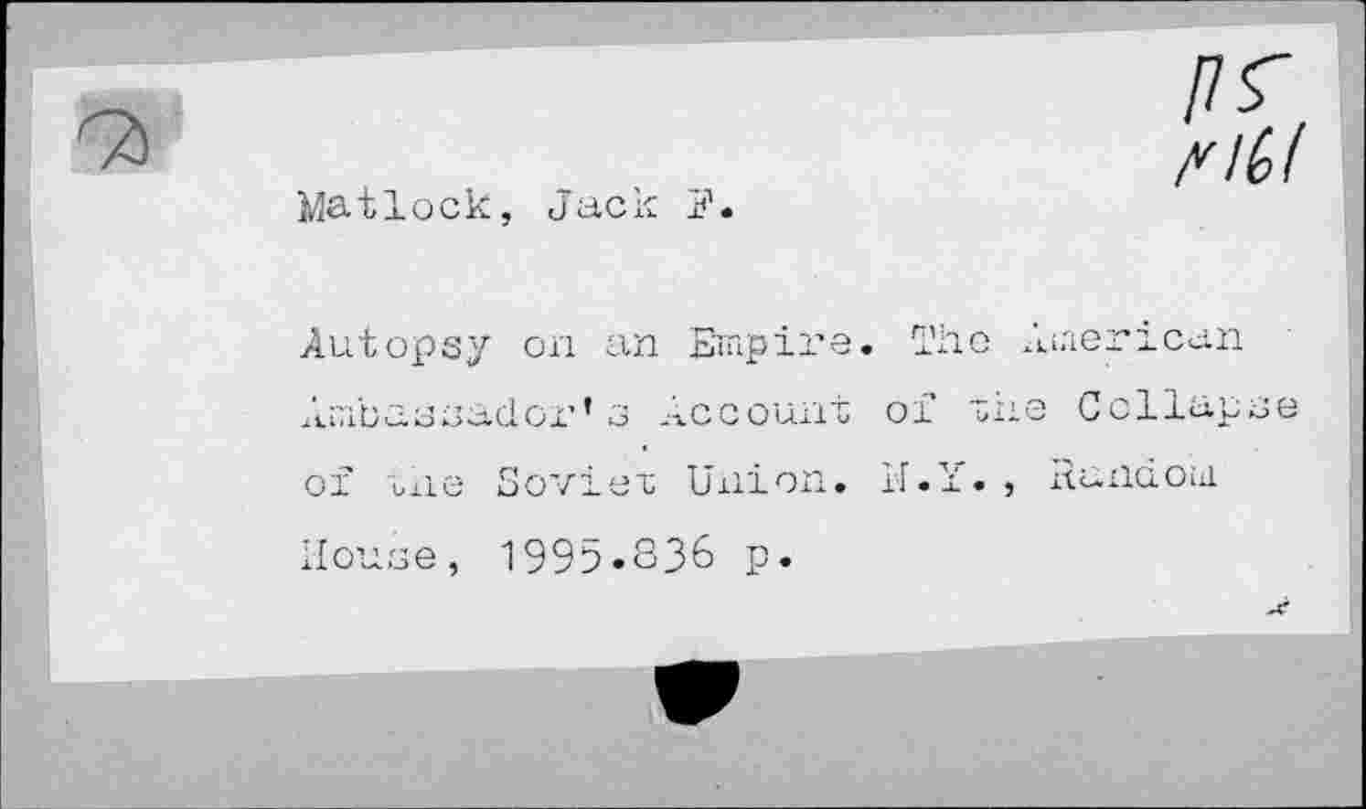 ﻿Matlock, Jacl
nil
Autopsy on an Ernpii'e. The American Ambassadox’’ 3 Account of the Collapse of tiie Soviet Union. N.Y. , itundoid House, 1995.S36 p«